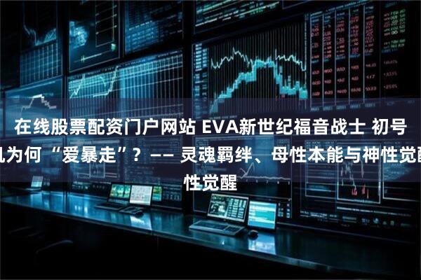 在线股票配资门户网站 EVA新世纪福音战士 初号机为何 “爱暴走”？—— 灵魂羁绊、母性本能与神性觉醒